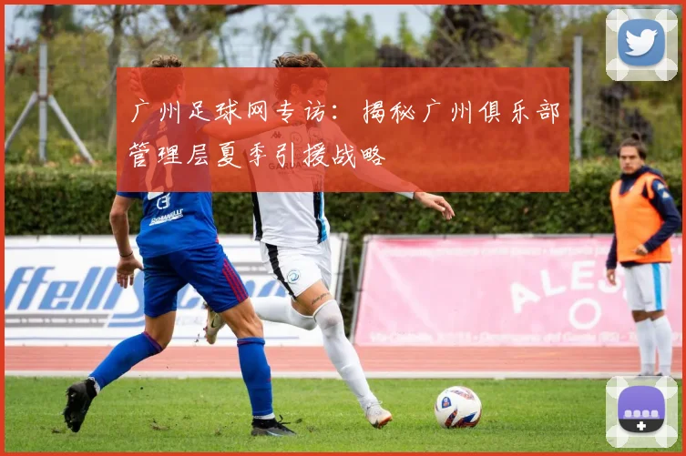 广州足球网专访：揭秘广州俱乐部管理层夏季引援战略