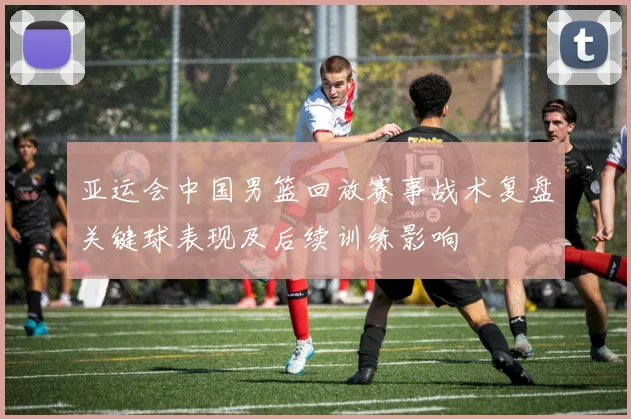 亚运会中国男篮回放赛事战术复盘关键球表现及后续训练影响