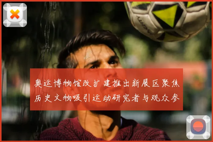 奥运博物馆改扩建推出新展区聚焦历史文物吸引运动研究者与观众参与