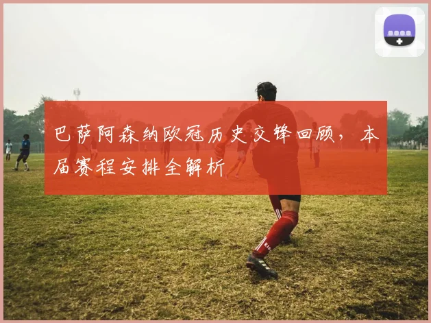 巴萨阿森纳欧冠历史交锋回顾，本届赛程安排全解析