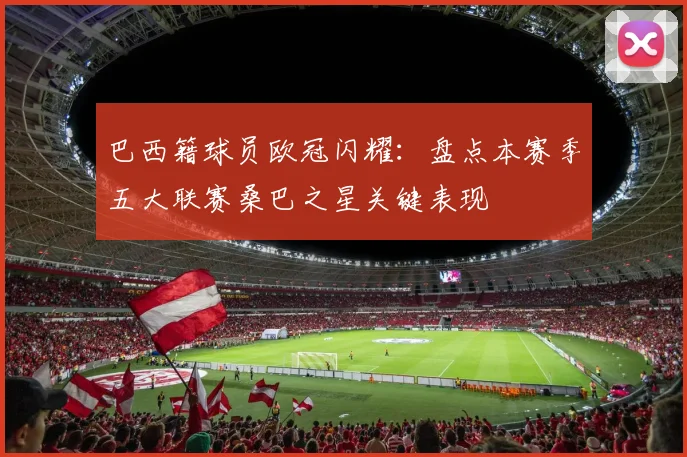 巴西籍球员欧冠闪耀：盘点本赛季五大联赛桑巴之星关键表现