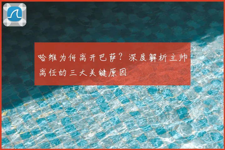 哈维为何离开巴萨？深度解析主帅离任的三大关键原因