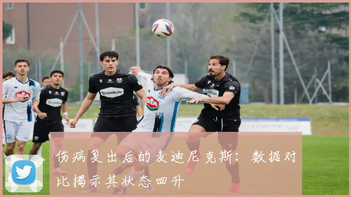 伤病复出后的麦迪尼克斯：数据对比揭示其状态回升