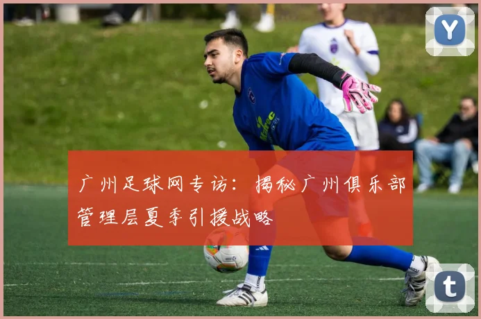 广州足球网专访：揭秘广州俱乐部管理层夏季引援战略