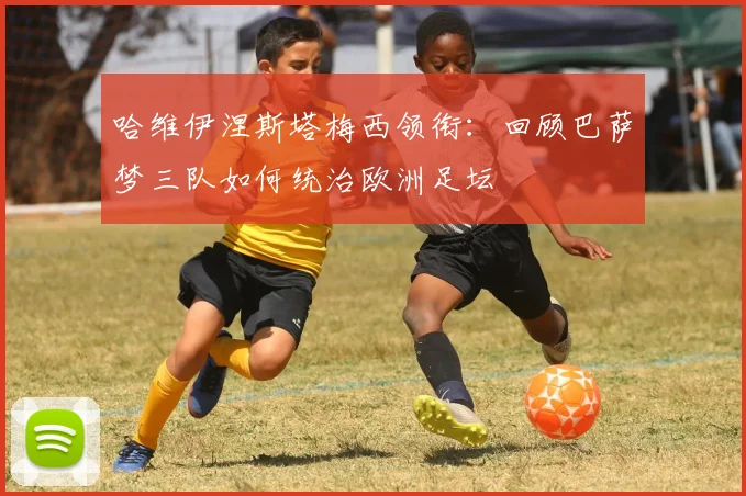 哈维伊涅斯塔梅西领衔：回顾巴萨梦三队如何统治欧洲足坛