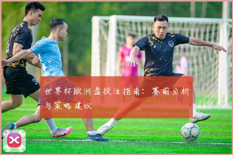 世界杯欧洲盘投注指南：赛前分析与策略建议