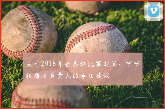 关于2018年世界杯比赛时间，听听转播方负责人的专访建议