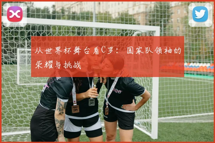 从世界杯舞台看C罗:国家队领袖的荣耀与挑战