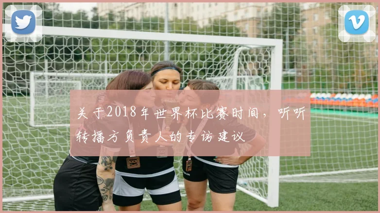 关于2018年世界杯比赛时间,听听转播方负责人的专访建议