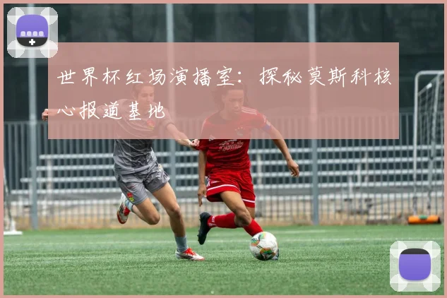 世界杯红场演播室:探秘莫斯科核心报道基地