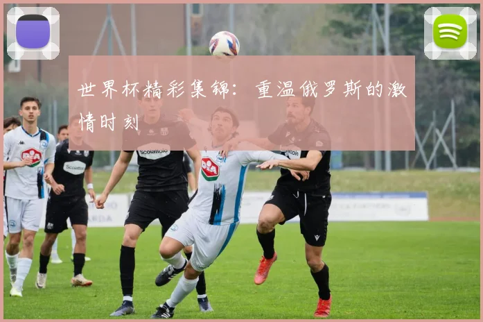 世界杯精彩集锦：重温俄罗斯的激情时刻