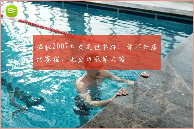 揭秘2007年女足世界杯:你不知道的赛程、比分与冠军之路