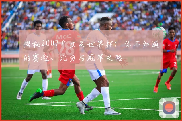 揭秘2007年女足世界杯:你不知道的赛程、比分与冠军之路