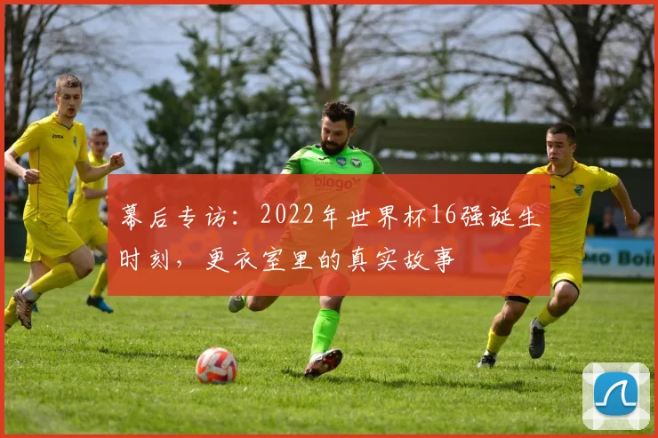 幕后专访:2022年世界杯16强诞生时刻,更衣室里的真实故事