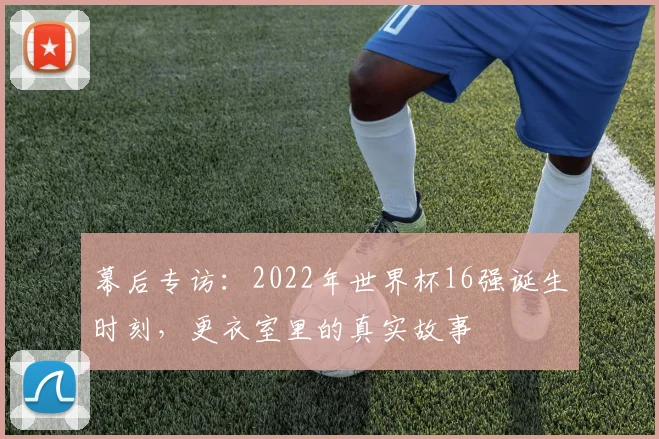 幕后专访:2022年世界杯16强诞生时刻,更衣室里的真实故事