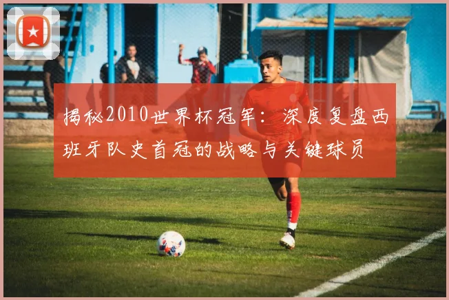 揭秘2010世界杯冠军:深度复盘西班牙队史首冠的战略与关键球员
