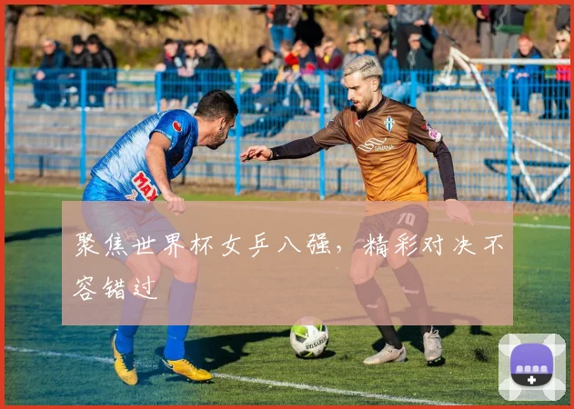 聚焦世界杯女乒八强,精彩对决不容错过